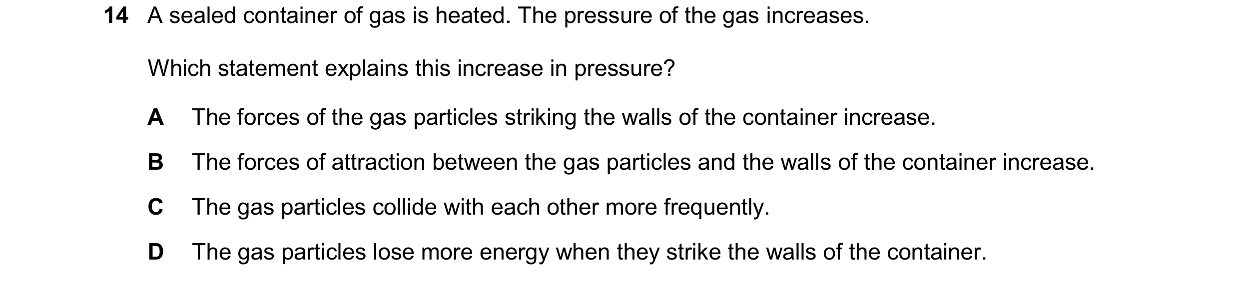 Question 156: A sealed container of gas is heated. The pressure of the gas increases. Which statement explains this increase in pressure? A The forces of…