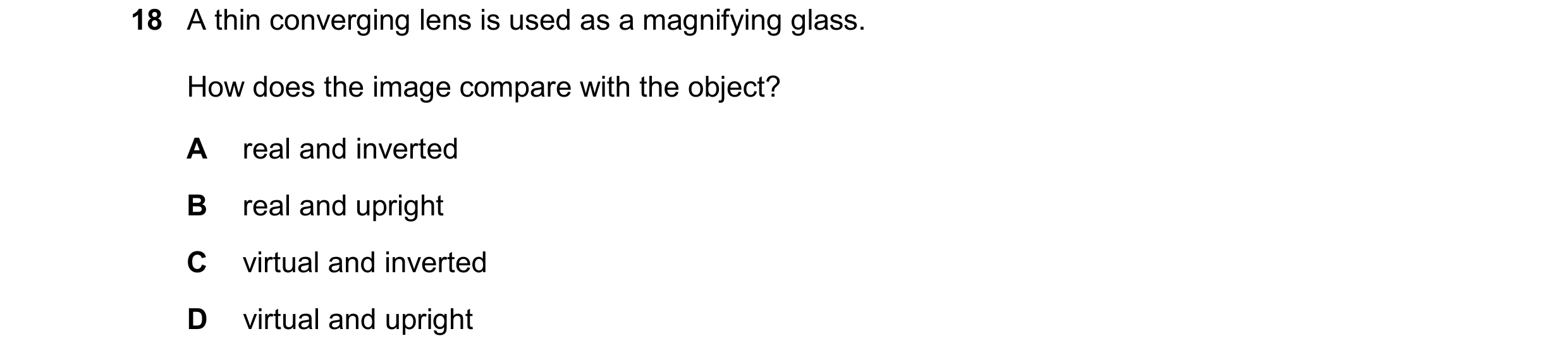 Question 178: A thin converging lens is used as a magnifying glass. How does the image compare with the object? A real and inverted B real and upright C …