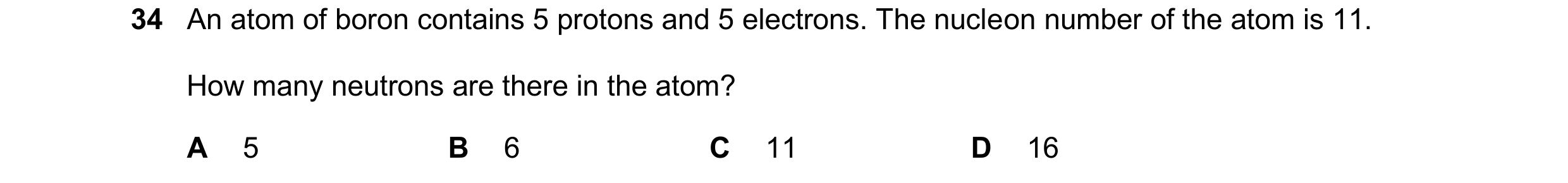 Question 136: An atom of boron contains 5 protons and 5 electrons. The nucleon number of the atom is 11. How many neutrons are there in the atom? A 5 B 6…