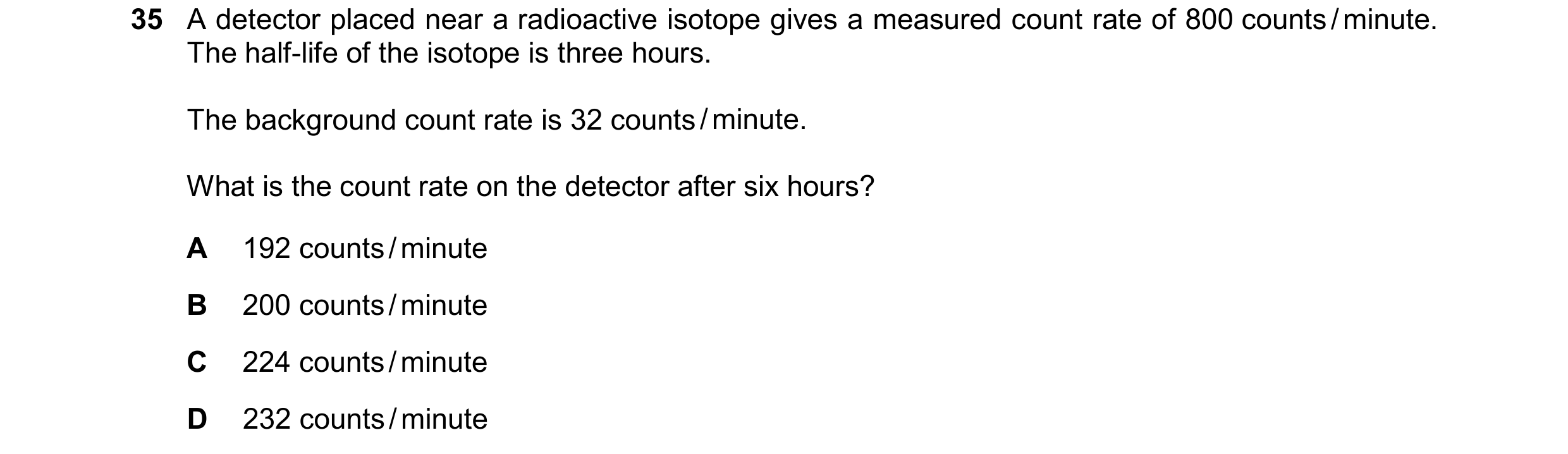 Question 182: A detector placed near a radioactive isotope gives a measured count rate of 800 counts / minute. The half-life of the isotope is three hour…