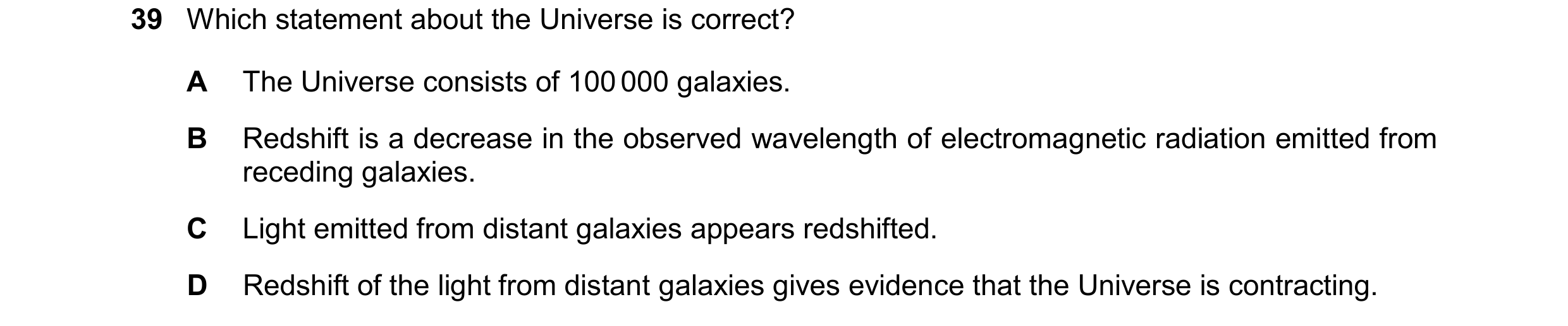 Question 33: Which statement about the Universe is correct? A The Universe consists of 100 000 galaxies. B Redshift is a decrease in the observed wavele…