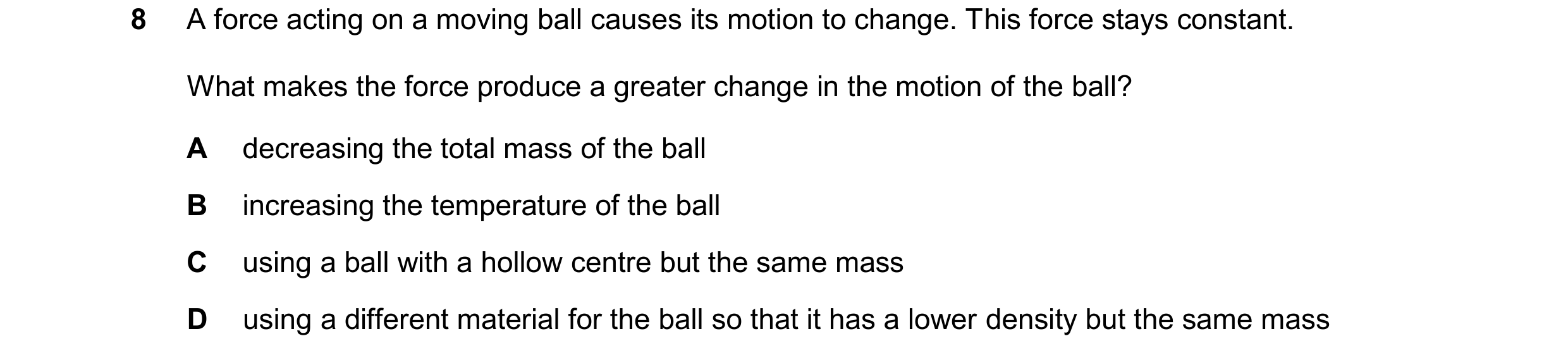 Question 226: A force acting on a moving ball causes its motion to change. This force stays constant. What makes the force produce a greater change in th…