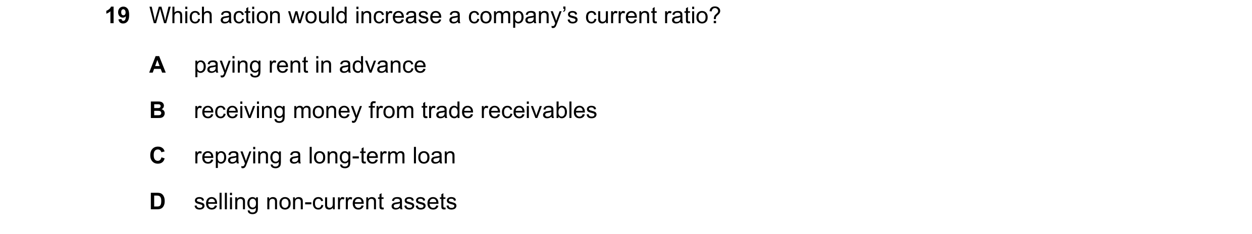 Question 236: Which action would increase a company’s current ratio? A paying rent in advance B receiving money from trade receivables C repaying a long-…