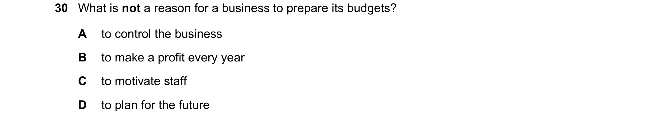 Question 23: What is not a reason for a business to prepare its budgets? A to control the business B to make a profit every year C to motivate staff D t…
