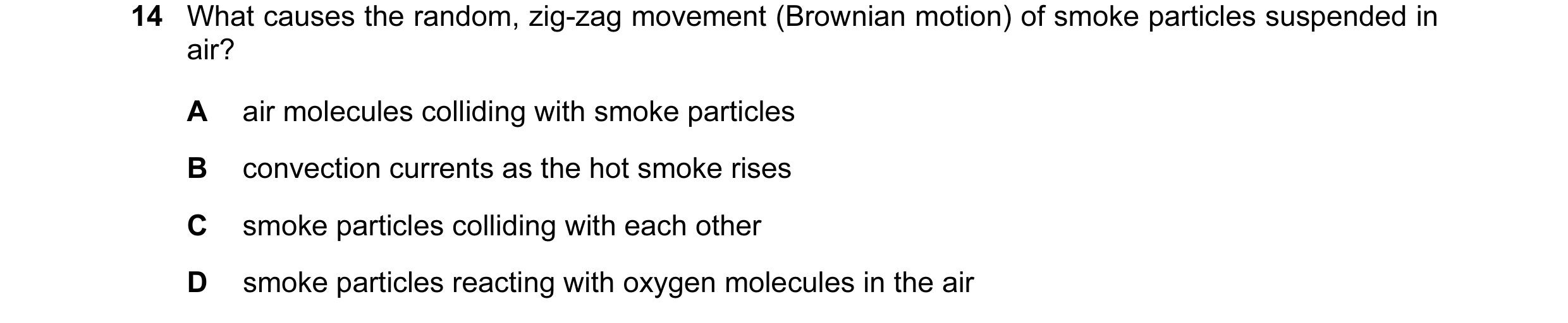 Question 16: What causes the random, zig-zag movement (Brownian motion) of smoke particles suspended in air? A air molecules colliding with smoke partic…