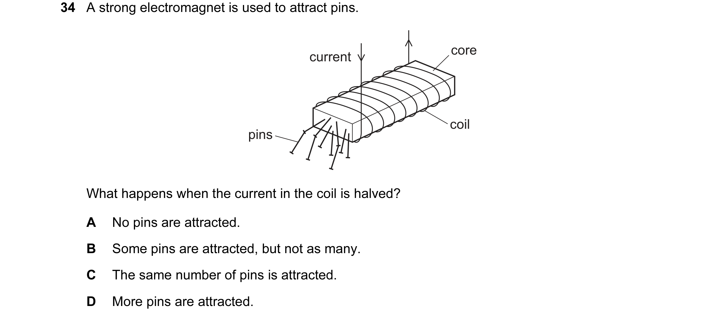 Question 5: A strong electromagnet is used to attract pins. core current coil pins What happens when the current in the coil is halved? A No pins are a…