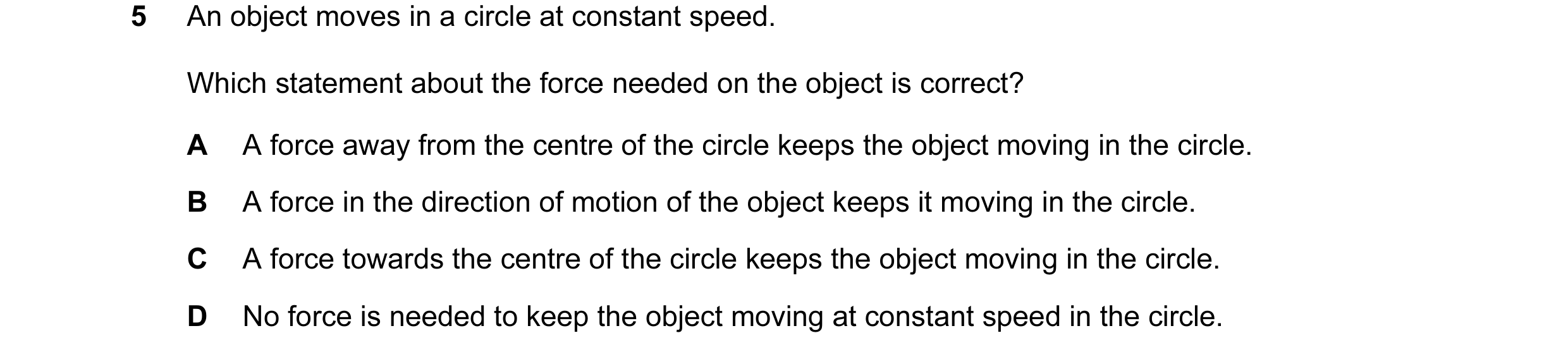 Question 11: An object moves in a circle at constant speed. Which statement about the force needed on the object is correct? A A force away from the cen…