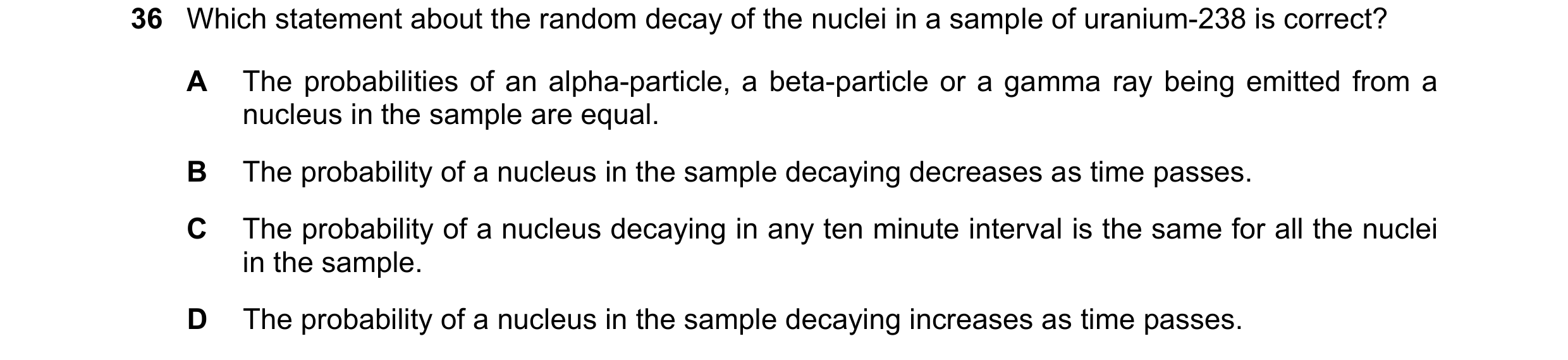 Question 182: Which statement about the random decay of the nuclei in a sample of uranium-238 is correct? A The probabilities of an alpha-particle, a bet…