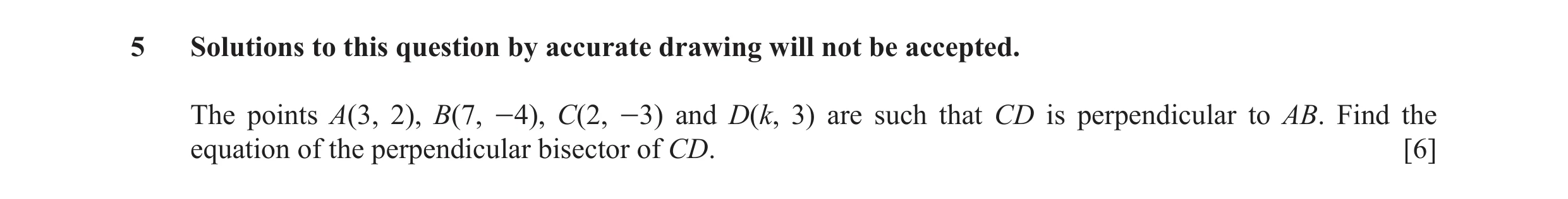 Question 4: Solutions to this question by accurate drawing will not be accepted. The points A(3, 2), B(7, -4), C(2, -3) and D(k, 3) are such that CD is…
