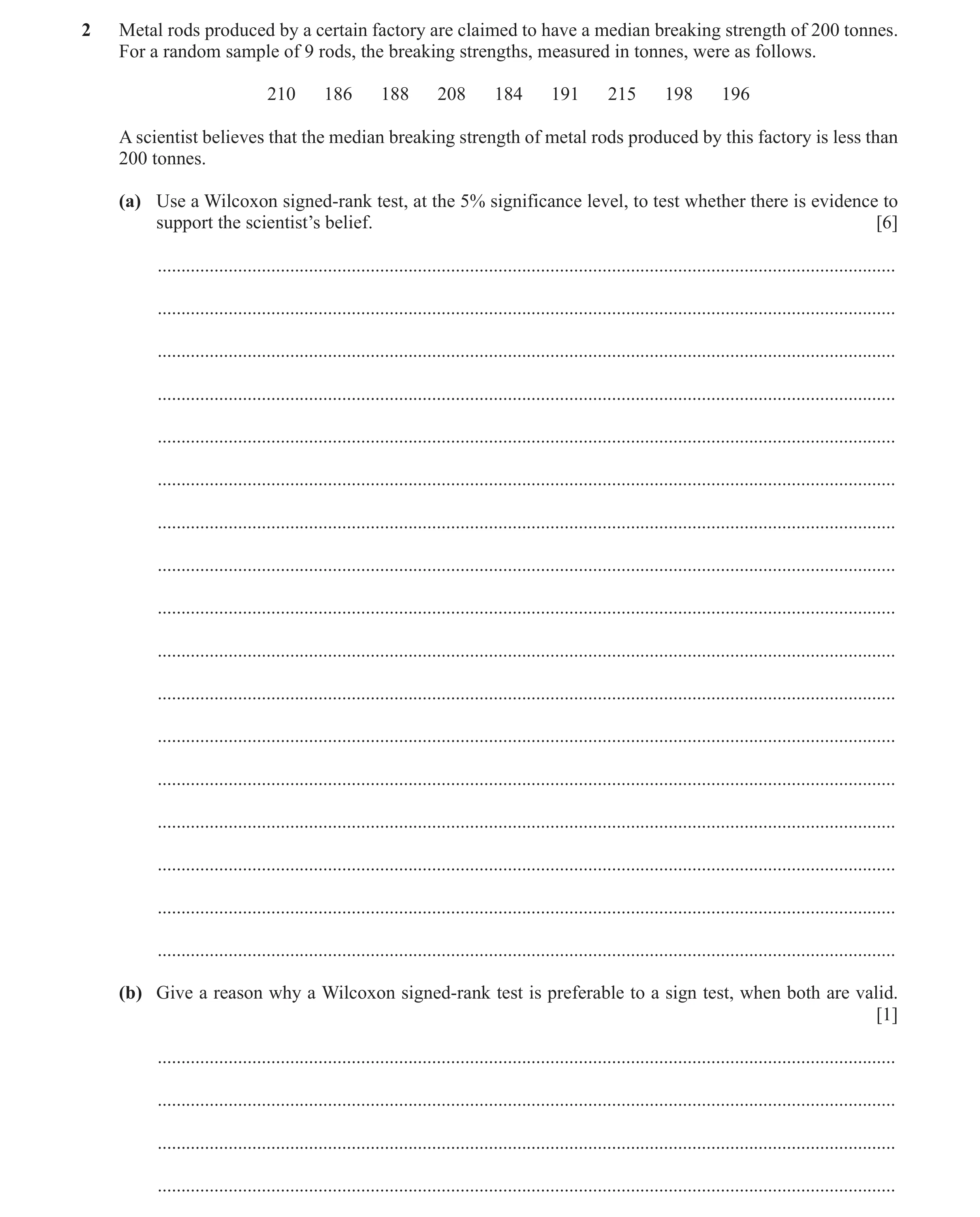 Question 6: Metal rods produced by a certain factory are claimed to have a median breaking strength of 200 tonnes. For a random sample of 9 rods, the b…