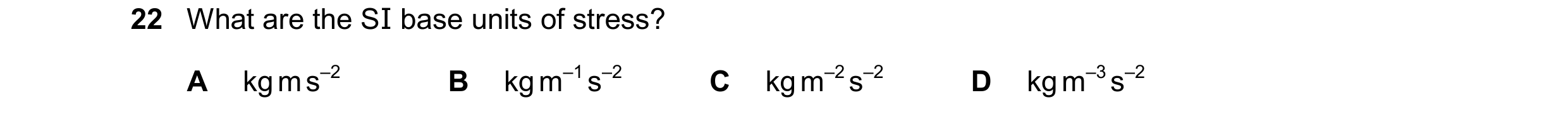 Question 141: What are the SI base units of stress? A kg m s–2 B kg m–1 s–2 C kg m–2 s–2 D kg m–3 s–2