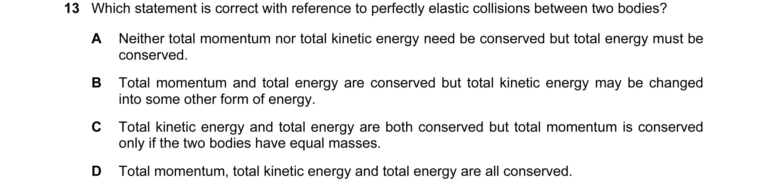 Question 88: Which statement is correct with reference to perfectly elastic collisions between two bodies? A Neither total momentum nor total kinetic en…