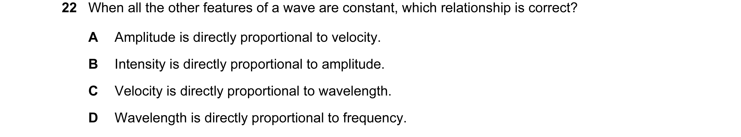 Question 63: When all the other features of a wave are constant, which relationship is correct? A Amplitude is directly proportional to velocity. B Inte…