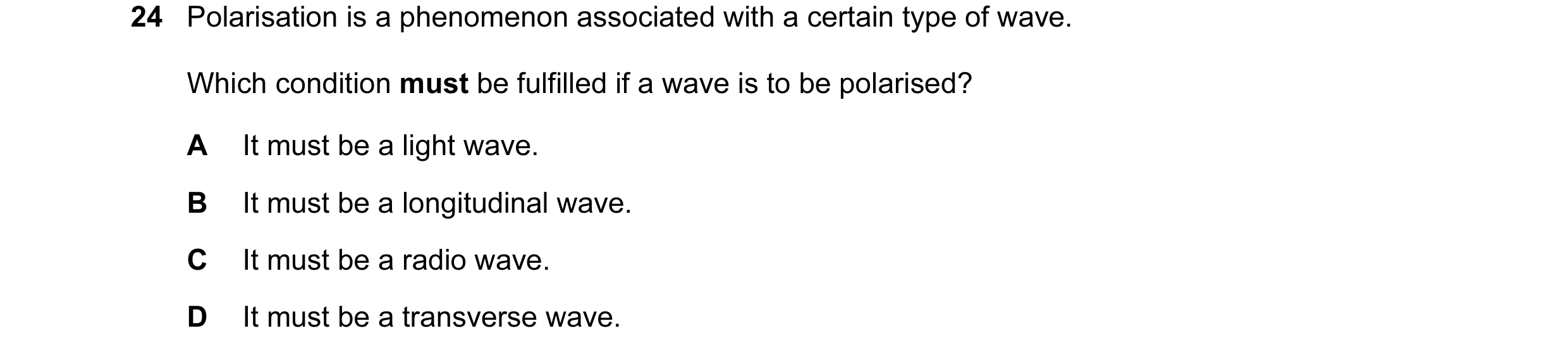 Question 17: Polarisation is a phenomenon associated with a certain type of wave. Which condition must be fulfilled if a wave is to be polarised? A It m…