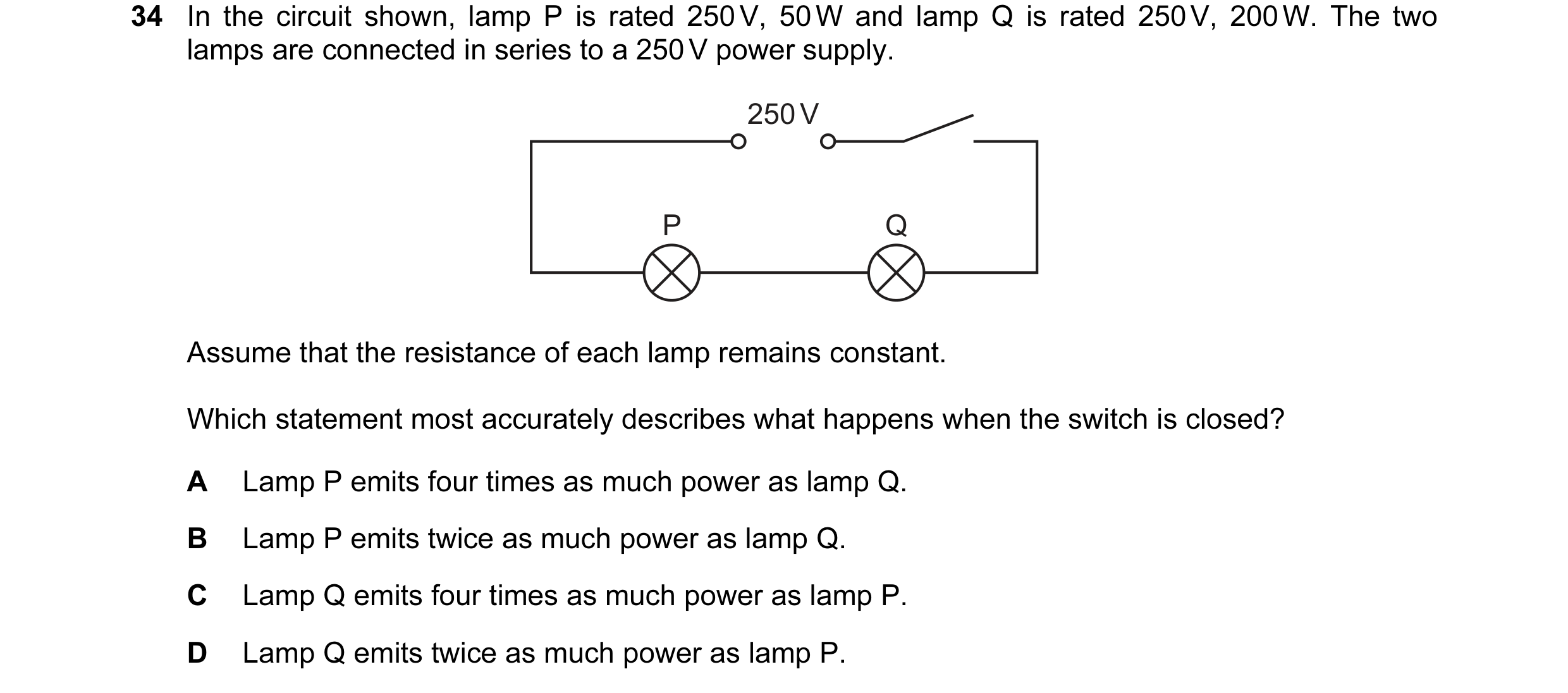 Question 101: In the circuit shown, lamp P is rated 250 V, 50 W and lamp Q is rated 250 V, 200 W. The two lamps are connected in series to a 250 V power …
