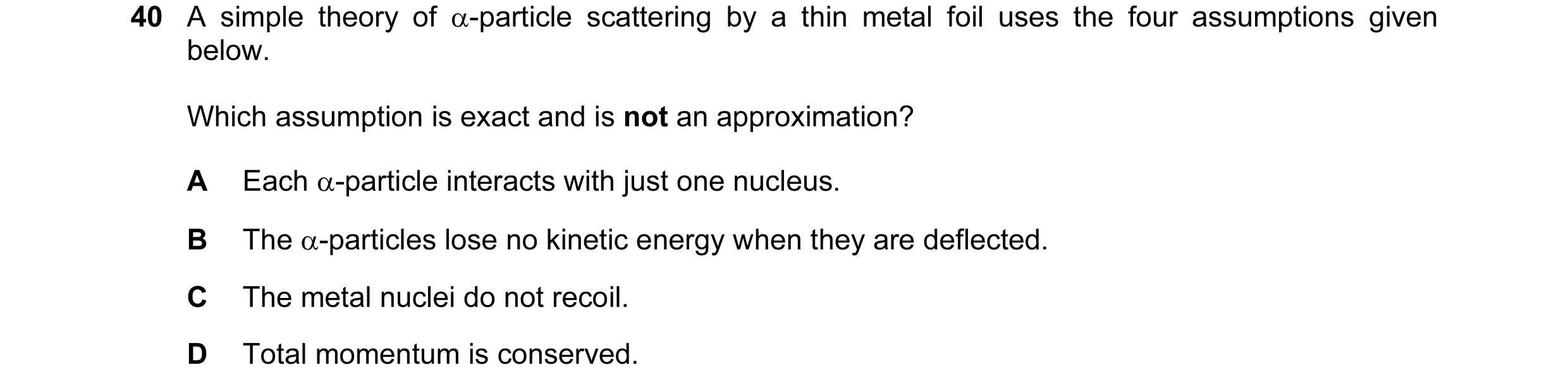 Question 89: A simple theory of α-particle scattering by a thin metal foil uses the four assumptions given below. Which assumption is exact and is not a…