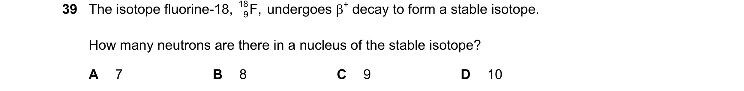 Question 73: The isotope fluorine-18, 18 F, undergoes + decay to form a stable isotope. 9 How many neutrons are there in a nucleus of the stable isotop…