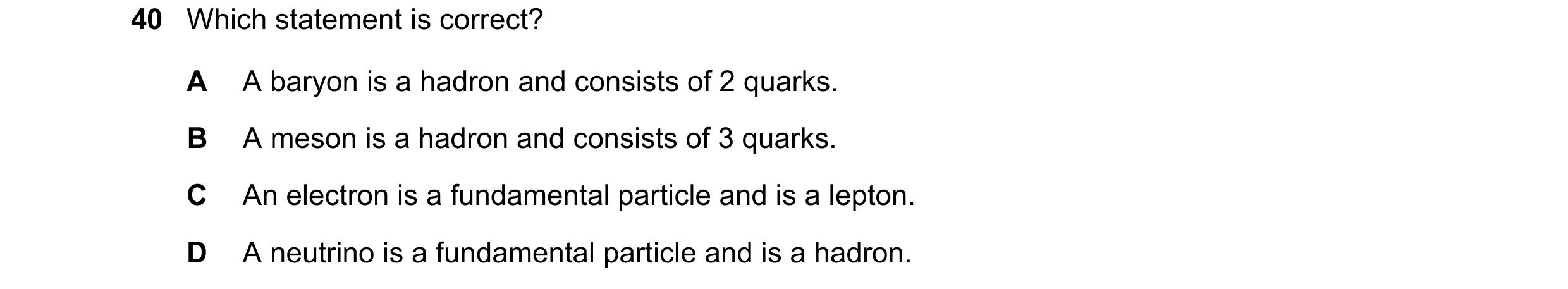 Question 70: Which statement is correct? A A baryon is a hadron and consists of 2 quarks. B A meson is a hadron and consists of 3 quarks. C An electron …