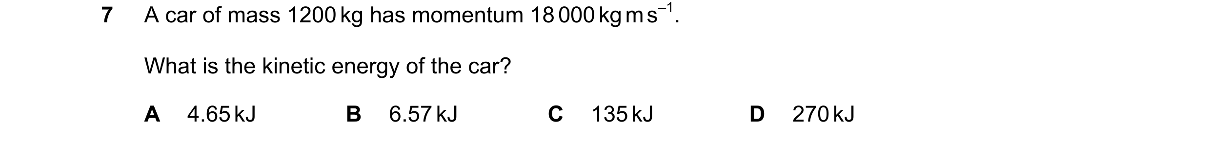 Question 188: A car of mass 1200 kg has momentum 18 000 kg m s–1. What is the kinetic energy of the car? A 4.65 kJ B 6.57 kJ C 135 kJ D 270 kJ