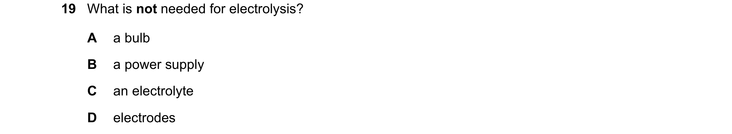 Question 87: What is not needed for electrolysis? A a bulb B a power supply C an electrolyte D electrodes