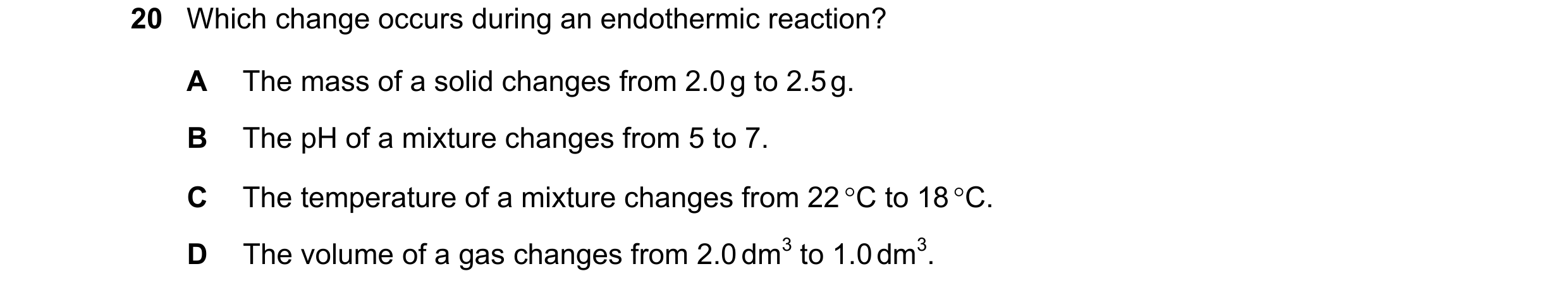 Question 54: Which change occurs during an endothermic reaction? A The mass of a solid changes from 2.0 g to 2.5 g. B The pH of a mixture changes from 5…