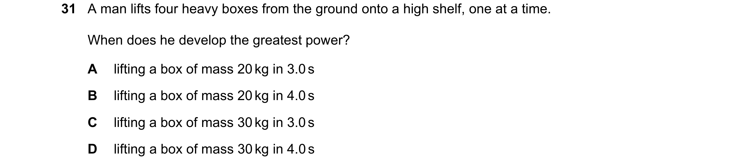 Question 110: A man lifts four heavy boxes from the ground onto a high shelf, one at a time. When does he develop the greatest power? A lifting a box of …