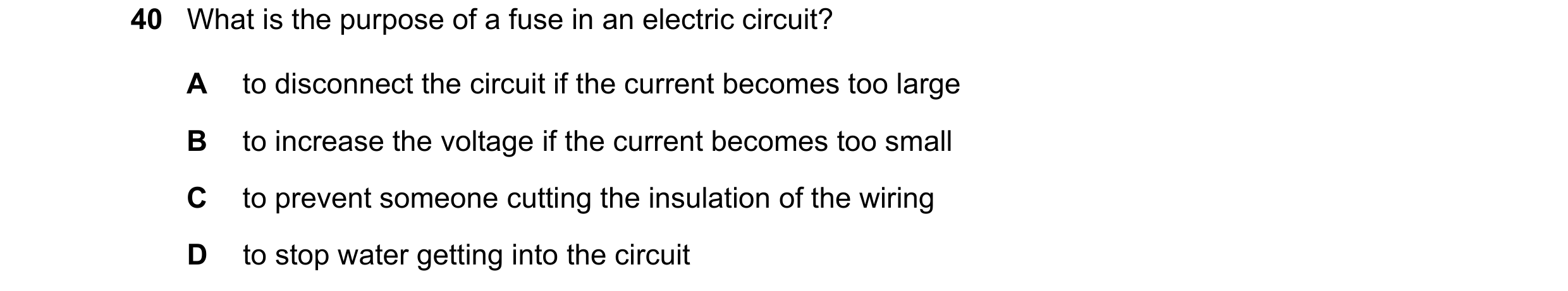 Question 60: What is the purpose of a fuse in an electric circuit? A to disconnect the circuit if the current becomes too large B to increase the voltag…