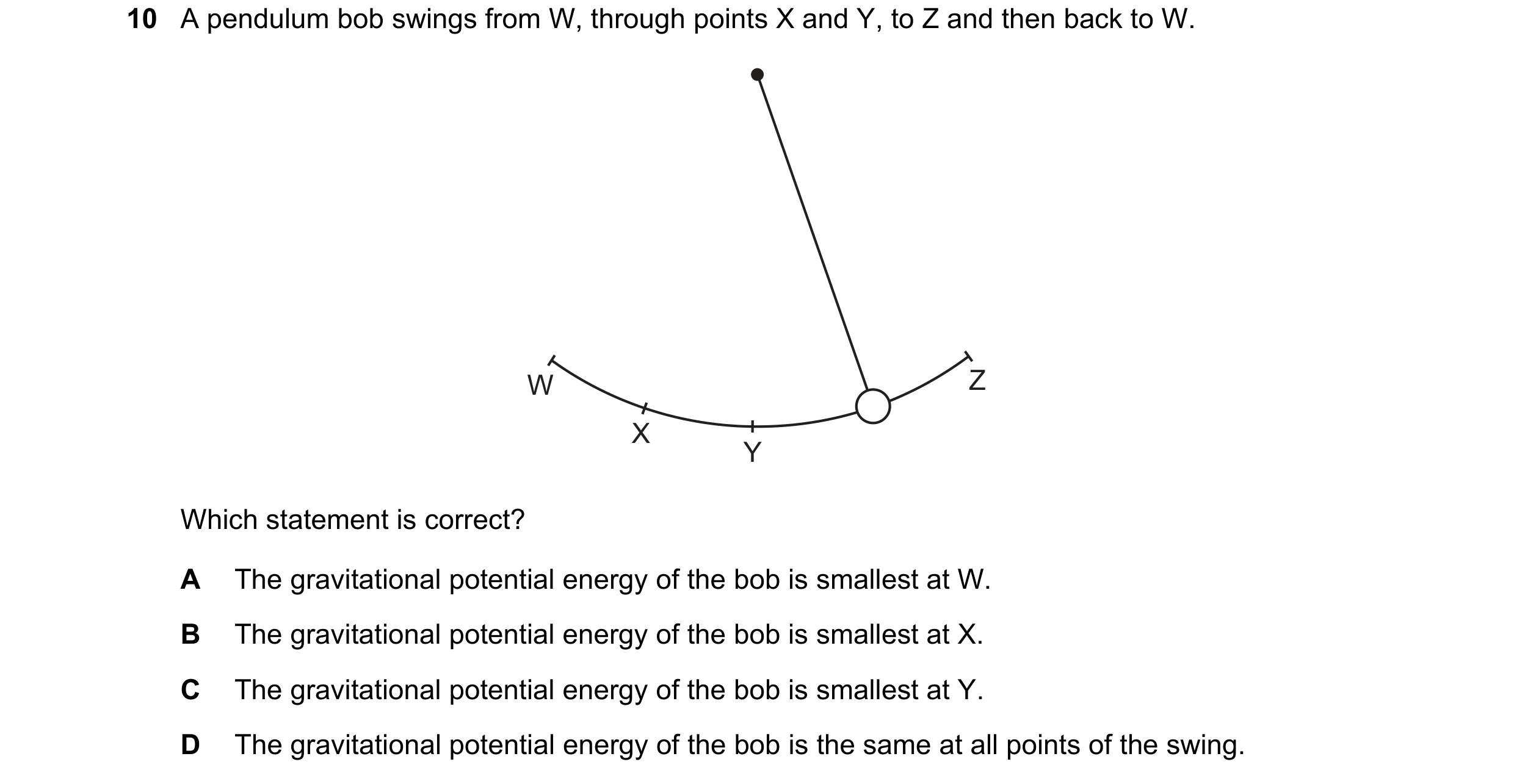 Question 130: A pendulum bob swings from W, through points X and Y, to Z and then back to W. W Z X Y Which statement is correct? A The gravitational pote…