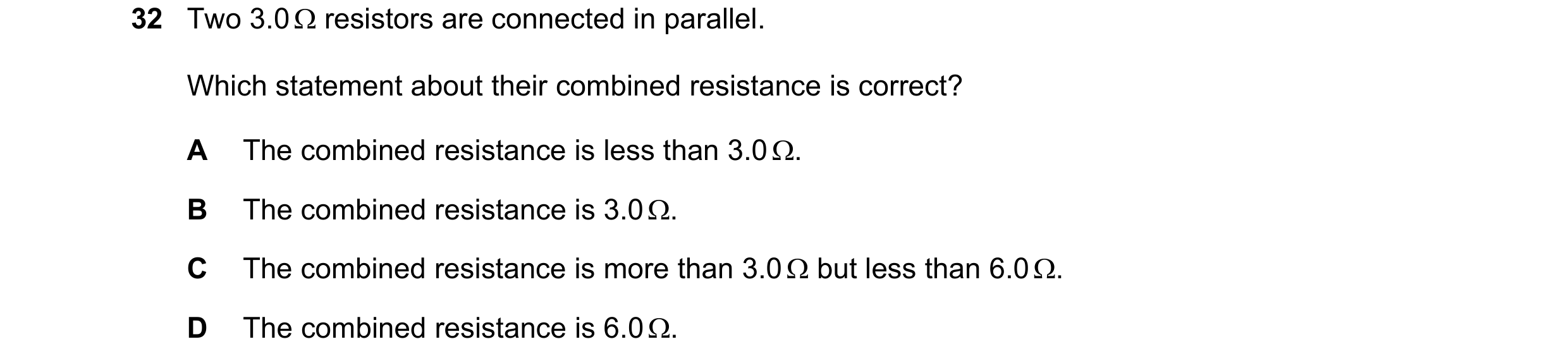 Question 243: Two 3.0 Ω resistors are connected in parallel. Which statement about their combined resistance is correct? A The combined resistance is les…