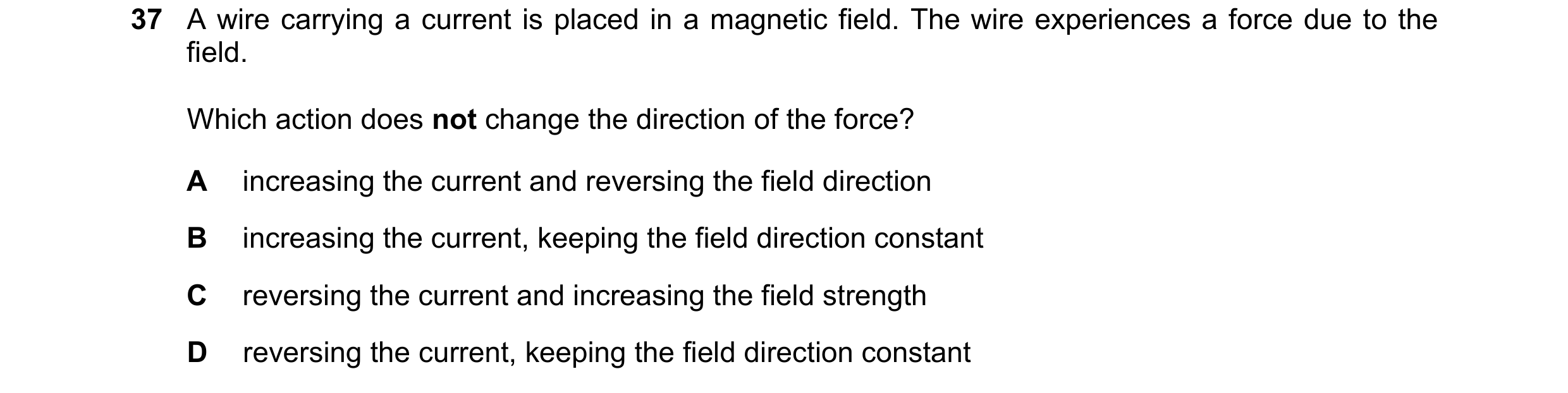 Question 161: A wire carrying a current is placed in a magnetic field. The wire experiences a force due to the field. Which action does not change the di…