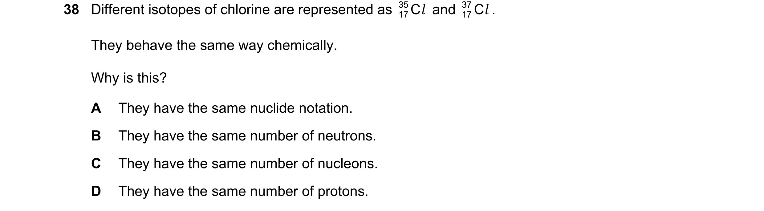 Question 107: Different isotopes of chlorine are represented as 35 C l and 37 C l . 17 17 They behave the same way chemically. Why is this? A They have t…
