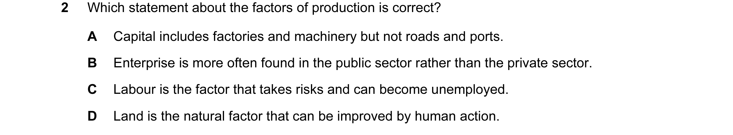 Question 31: Which statement about the factors of production is correct? A Capital includes factories and machinery but not roads and ports. B Enterpris…