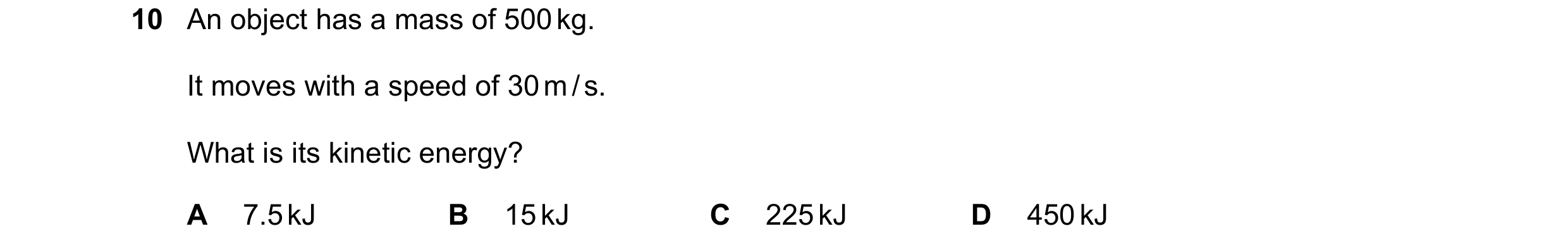 Question 40: An object has a mass of 500 kg. It moves with a speed of 30 m / s. What is its kinetic energy? A 7.5 kJ B 15 kJ C 225 kJ D 450 kJ