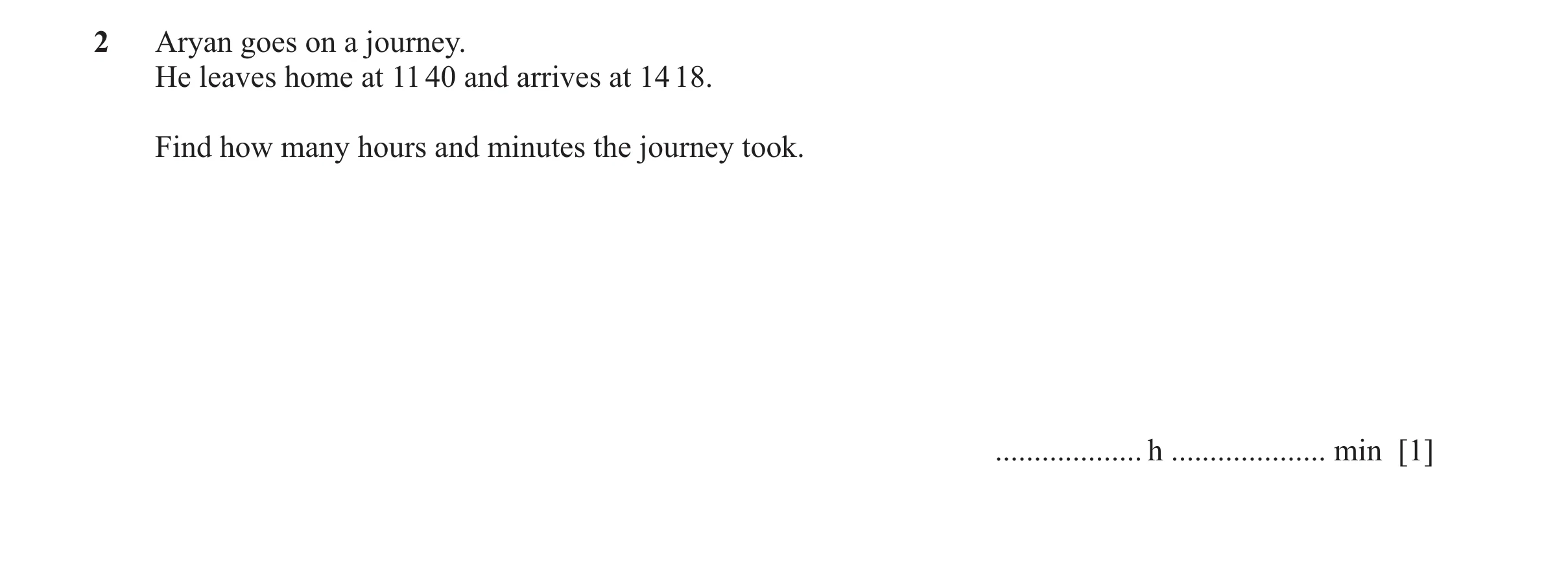 Question 34: Aryan goes on a journey. He leaves home at 11 40 and arrives at 14 18. Find how many hours and minutes the journey took. ..................…