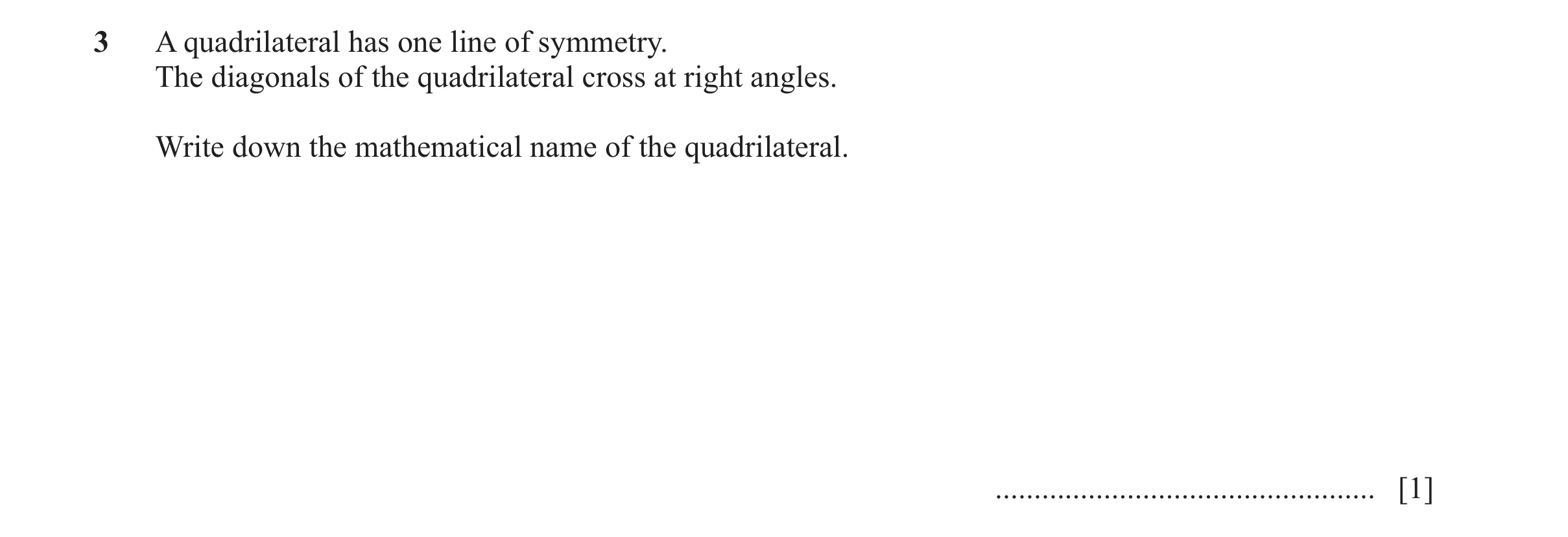 Question 12: A quadrilateral has one line of symmetry. The diagonals of the quadrilateral cross at right angles. Write down the mathematical name of the…