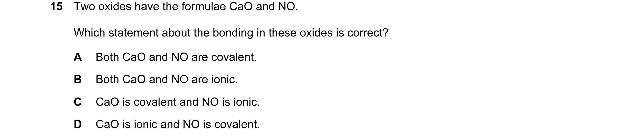 Question 17: Two oxides have the formulae CaO and NO. Which statement about the bonding in these oxides is correct? A Both CaO and NO are covalent. B Bo…