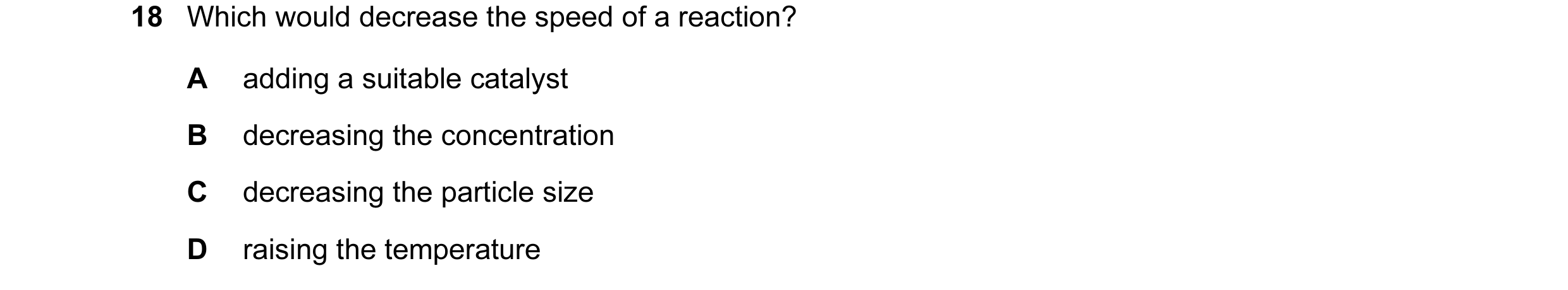 Question 17: Which would decrease the speed of a reaction? A adding a suitable catalyst B decreasing the concentration C decreasing the particle size D …