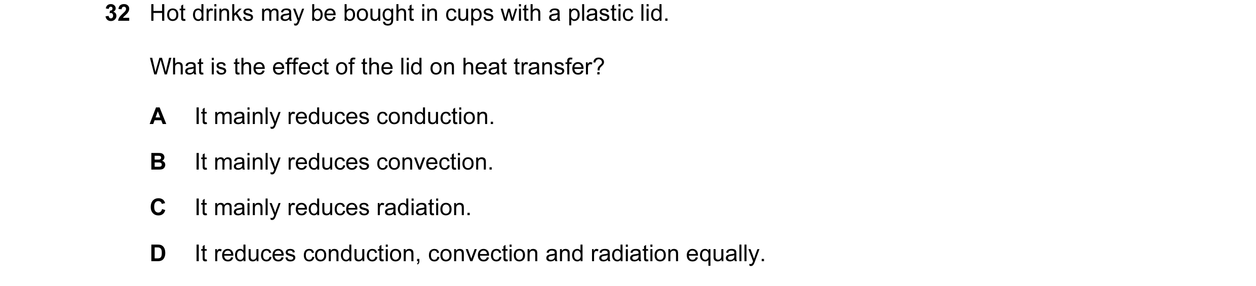 Question 26: Hot drinks may be bought in cups with a plastic lid. What is the effect of the lid on heat transfer? A It mainly reduces conduction. B It m…