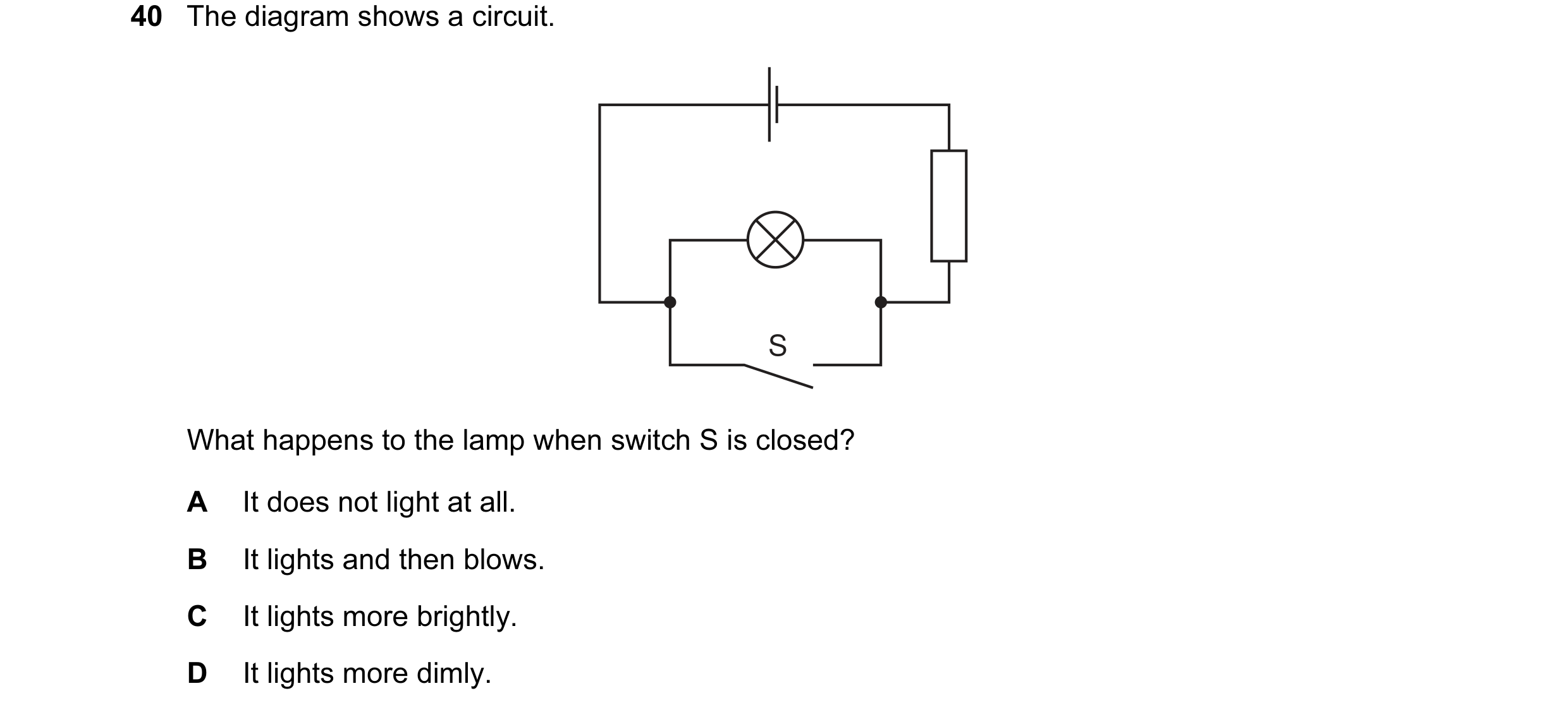 Question 43: The diagram shows a circuit. S What happens to the lamp when switch S is closed? A It does not light at all. B It lights and then blows. C …