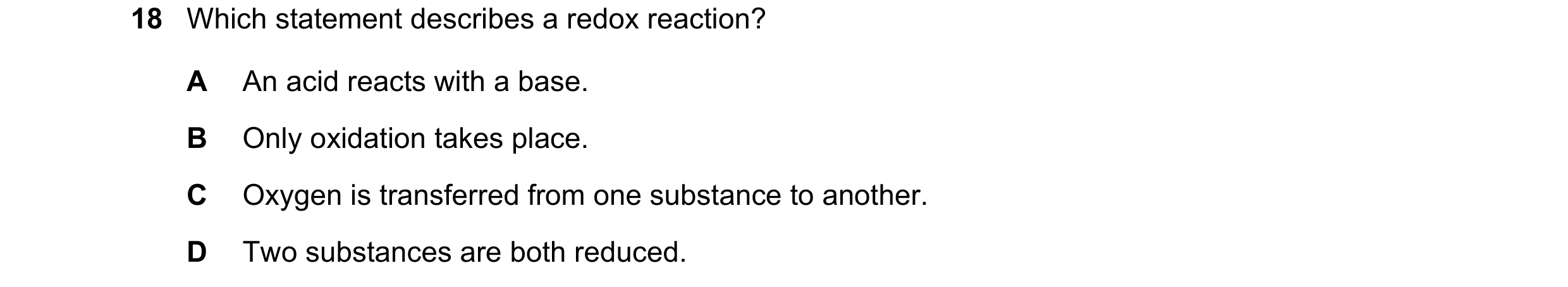 Question 67: Which statement describes a redox reaction? A An acid reacts with a base. B Only oxidation takes place. C Oxygen is transferred from one su…