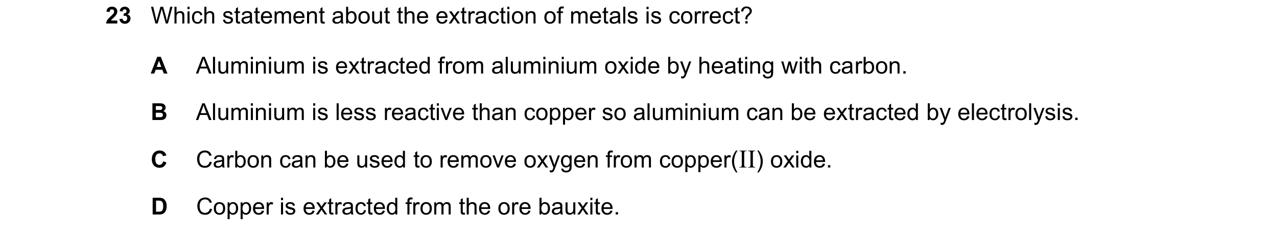 Question 56: Which statement about the extraction of metals is correct? A Aluminium is extracted from aluminium oxide by heating with carbon. B Aluminiu…