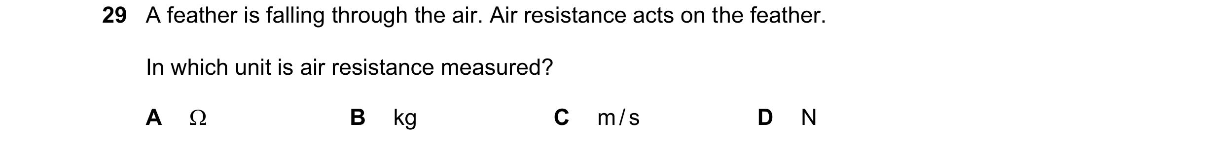 Question 38: A feather is falling through the air. Air resistance acts on the feather. In which unit is air resistance measured? A  B kg C m / s D N