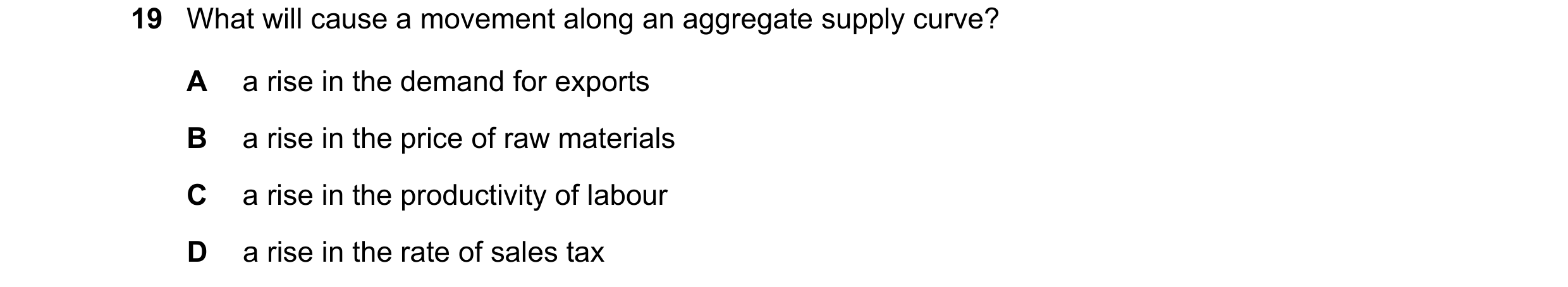 Question 92: What will cause a movement along an aggregate supply curve? A a rise in the demand for exports B a rise in the price of raw materials C a r…