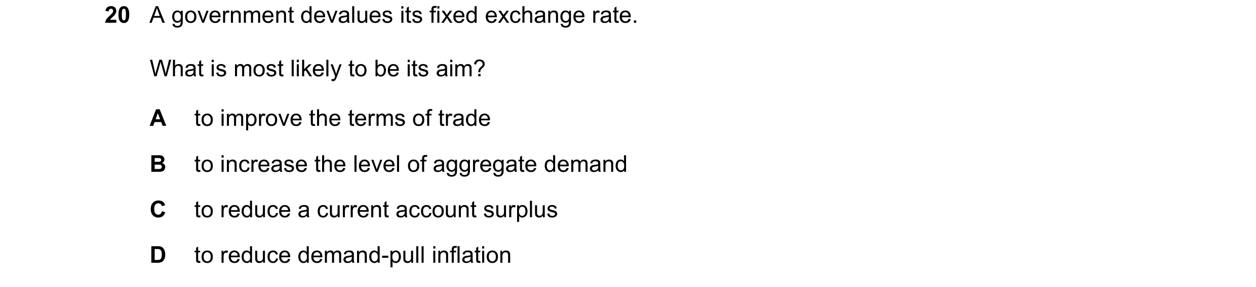 Question 209: A government devalues its fixed exchange rate. What is most likely to be its aim? A to improve the terms of trade B to increase the level o…