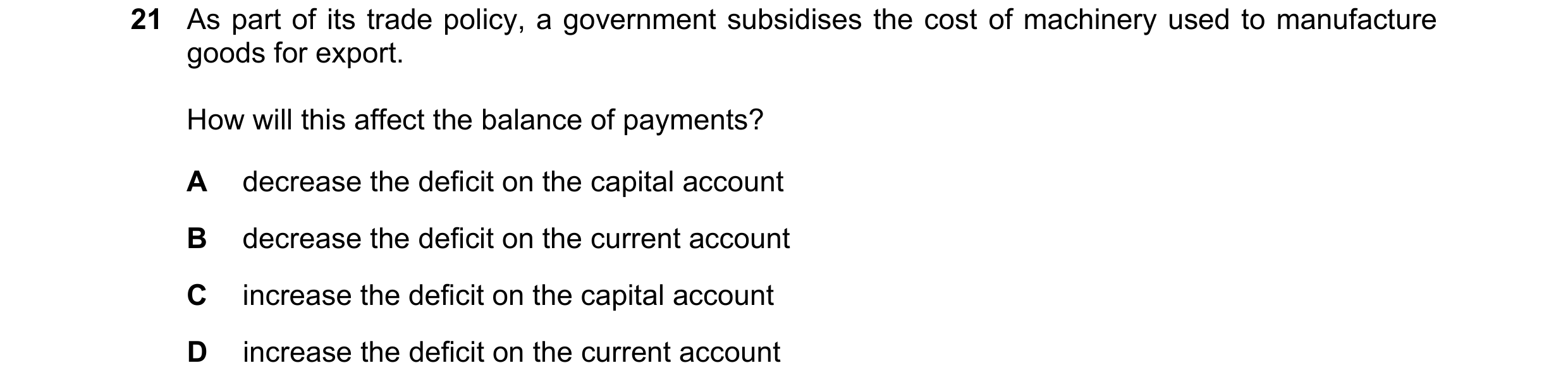 Question 129: As part of its trade policy, a government subsidises the cost of machinery used to manufacture goods for export. How will this affect the b…