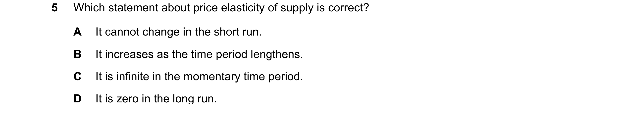 Question 102: Which statement about price elasticity of supply is correct? A It cannot change in the short run. B It increases as the time period lengthe…