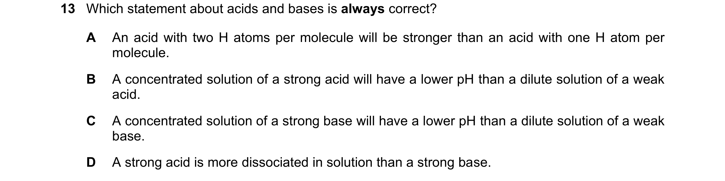 Question 33: Which statement about acids and bases is always correct? A An acid with two H atoms per molecule will be stronger than an acid with one H a…