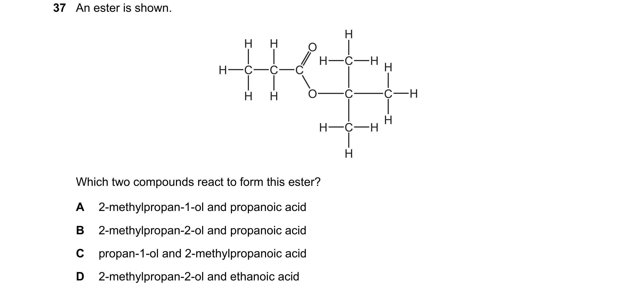 Question 309: An ester is shown. H H H O H C H H C C C H H H O C C H H H C H H Which two compounds react to form this ester? A 2-methylpropan-1-ol and pr…