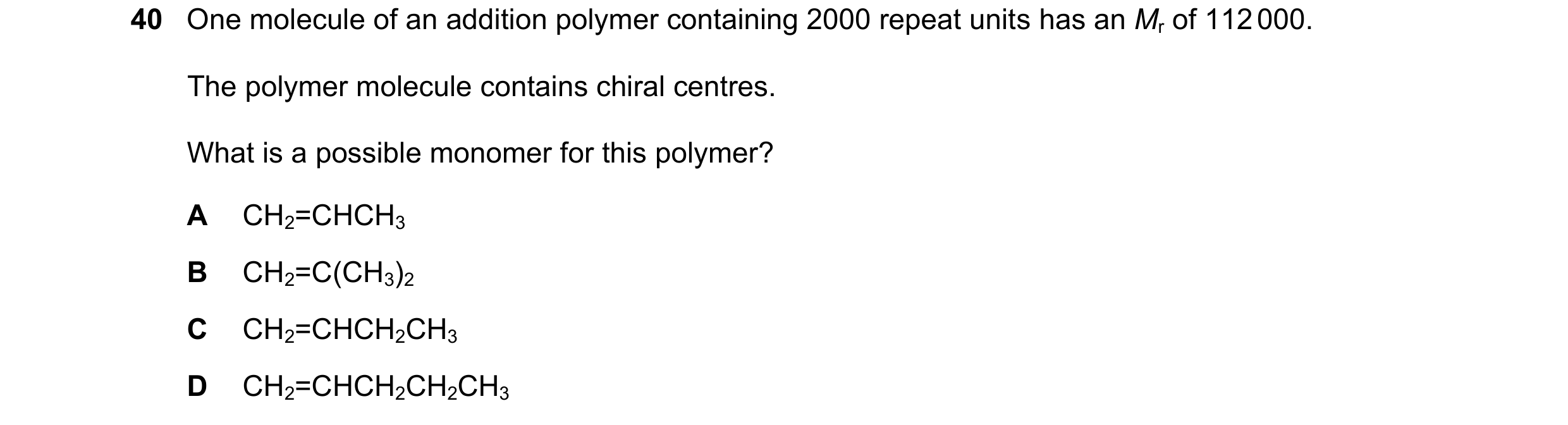 Question 56: One molecule of an addition polymer containing 2000 repeat units has an Mr of 112 000. The polymer molecule contains chiral centres. What i…