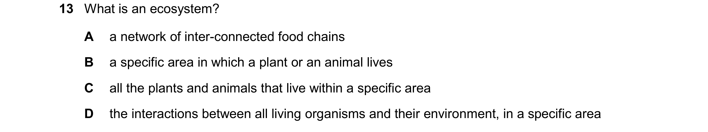 Question 21: What is an ecosystem? A a network of inter-connected food chains B a specific area in which a plant or an animal lives C all the plants and…